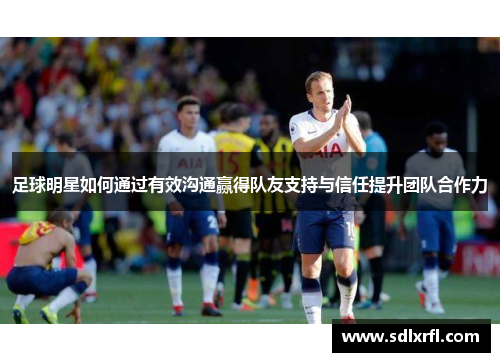 足球明星如何通过有效沟通赢得队友支持与信任提升团队合作力