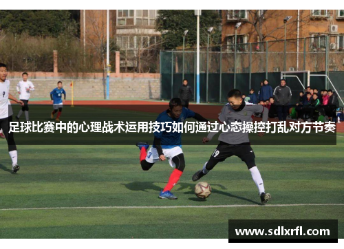 足球比赛中的心理战术运用技巧如何通过心态操控打乱对方节奏