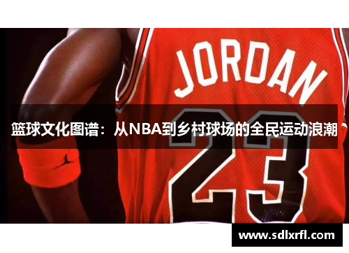 篮球文化图谱：从NBA到乡村球场的全民运动浪潮